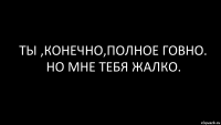 ты ,конечно,полное говно. но мне тебя жалко.