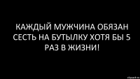 КАждый мужчина обязан сесть на бутылку хотя бы 5 раз в жизни!