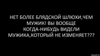 НЕт более блядской шлюхи,чем мужик! Вы вообще когда-нибудь видели мужика,который не изменяет???