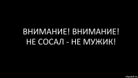 ВНИМАНИЕ! ВНИМАНИЕ!
НЕ СОСАЛ - НЕ МУЖИК!