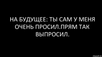 на будущее: ты сам у меня очень просил.прям так выпросил.