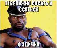 тебе нужно сосать и ссаться о эдичка