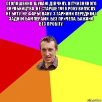 оголошення. шукаю дівчину. вітчизняного виробництва. не старше 1990 року випуску. не биту, не фарбовану. з гарними переднім і заднім бамперами. без причепа, бажано без пробігу. 