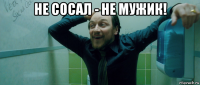 не сосал - не мужик! 