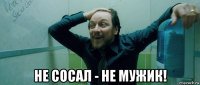  не сосал - не мужик!