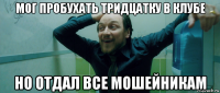 мог пробухать тридцатку в клубе но отдал все мошейникам