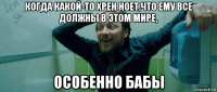 когда какой-то хрен ноет,что ему все должны в этом мире, особенно бабы