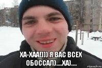  ха-хаа!))) я вас всех обоссал)....ха)....