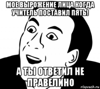 мое вырожение лица когда учитель поставил пять! а ты ответил не правелино