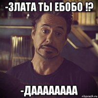 -злата ты ебобо !? -даааааааа