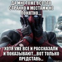 да мне тоже все это странно и местами не понятно.... хотя уже все и рассказали и показывают....вот только представь...