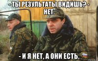 - ты результаты видишь? - нет. - и я нет, а они есть.