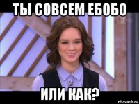 ты совсем ебобо или как?