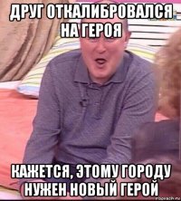 друг откалибровался на героя кажется, этому городу нужен новый герой