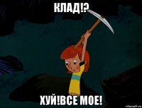 клад!? хуй!все мое!