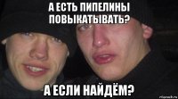 а есть пипелины повыкатывать? а если найдём?