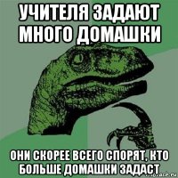 учителя задают много домашки они скорее всего спорят, кто больше домашки задаст