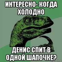 интересно- когда холодно денис спит в одной шапочке?