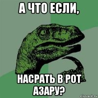 а что если, насрать в рот азару?