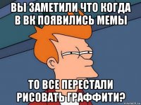 вы заметили что когда в вк появились мемы то все перестали рисовать граффити?