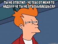 ты не ответил - чё тебе от меня то надо?? чё ты не отъёбываешься? 