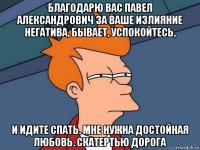 благодарю вас павел александрович за ваше излияние негатива, бывает, успокойтесь, и идите спать. мне нужна достойная любовь. скатертью дорога