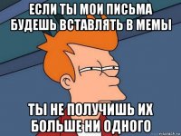 если ты мои письма будешь вставлять в мемы ты не получишь их больше ни одного