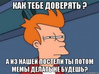 как тебе доверять ? а из нашей постели ты потом мемы делать не будешь?