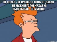 не сосал - не мужик! в жопу не давал - не мужик! головку хуя не облизывал - не мужик! 