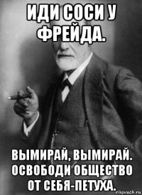 иди соси у фрейда. вымирай, вымирай. освободи общество от себя-петуха.