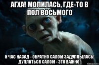 агха! молилась, где-то в пол восьмого и час назад - обратно салом задуплылась! дуплиться салом - это важно!