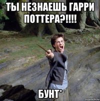 ты незнаешь гарри поттера?!!!! бунт*