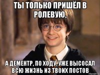 ты только пришёл в ролевую, а дементр, по ходу, уже высосал всю жизнь из твоих постов