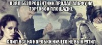 взял безпроцентник,продал альфу на торговой площадке слил всё на коробки,ничего не выкрутил