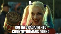 я: когда сказали что countryhumans говно