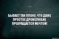 Бывает так плохо, что даже простое дружелюбие превращается мечтой!