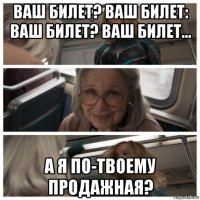 ваш билет? ваш билет: ваш билет? ваш билет... а я по-твоему продажная?