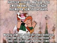 карлсон: слышь, малыш, а ты смотри вниз. видел бенди? посмотри, чем это он занят. малыш: чем, чем. заплетает алисе волосы в конский хвост. но для чего? карлсон: а знаю. чтобы очищать варенье от мух.