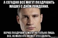 а сегодня все могут поздравить машку с днём рождения. вернее поздравить могут не только лишь все. не мало кто может это сделать.