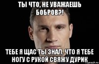 ты что, не уважаешь бобров?! тебе я щас ты знал, что я тебе ногу с рукой свяжу дурик