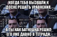 когда тебя вызвали к доске решать уравнения. а ты как батюшка решил его уже давно в тетради.