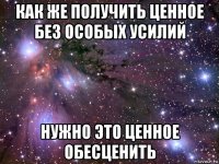 как же получить ценное без особых усилий нужно это ценное обесценить