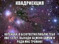 квадриекция катенька, я безответно люблю тебя уже 13 лет. выходи за меня замуж и роди мне тройню!