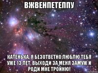 вжвенпетеппу катенька, я безответно люблю тебя уже 13 лет. выходи за меня замуж и роди мне тройню!