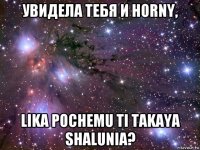 увидела тебя и horny, lika pochemu ti takaya shalunia?