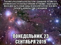 я не могу расслабиться в постели с девушкой, потому что для меня секс это как выступление на публике - надо надеть маску и не быть собой, дабы не опозориться. вот и не могу получить удовольствие с женщиной. понедельник, 23 сентября 2019