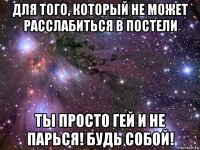 для того, который не может расслабиться в постели ты просто гей и не парься! будь собой!