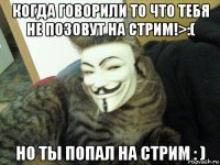 когда говорили то что тебя не позовут на стрим!>:( но ты попал на стрим : )