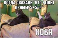 когда сказали "кто решит пример 5+5=?" 