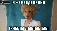 я же вроде не пил грибыыыыыыыыы